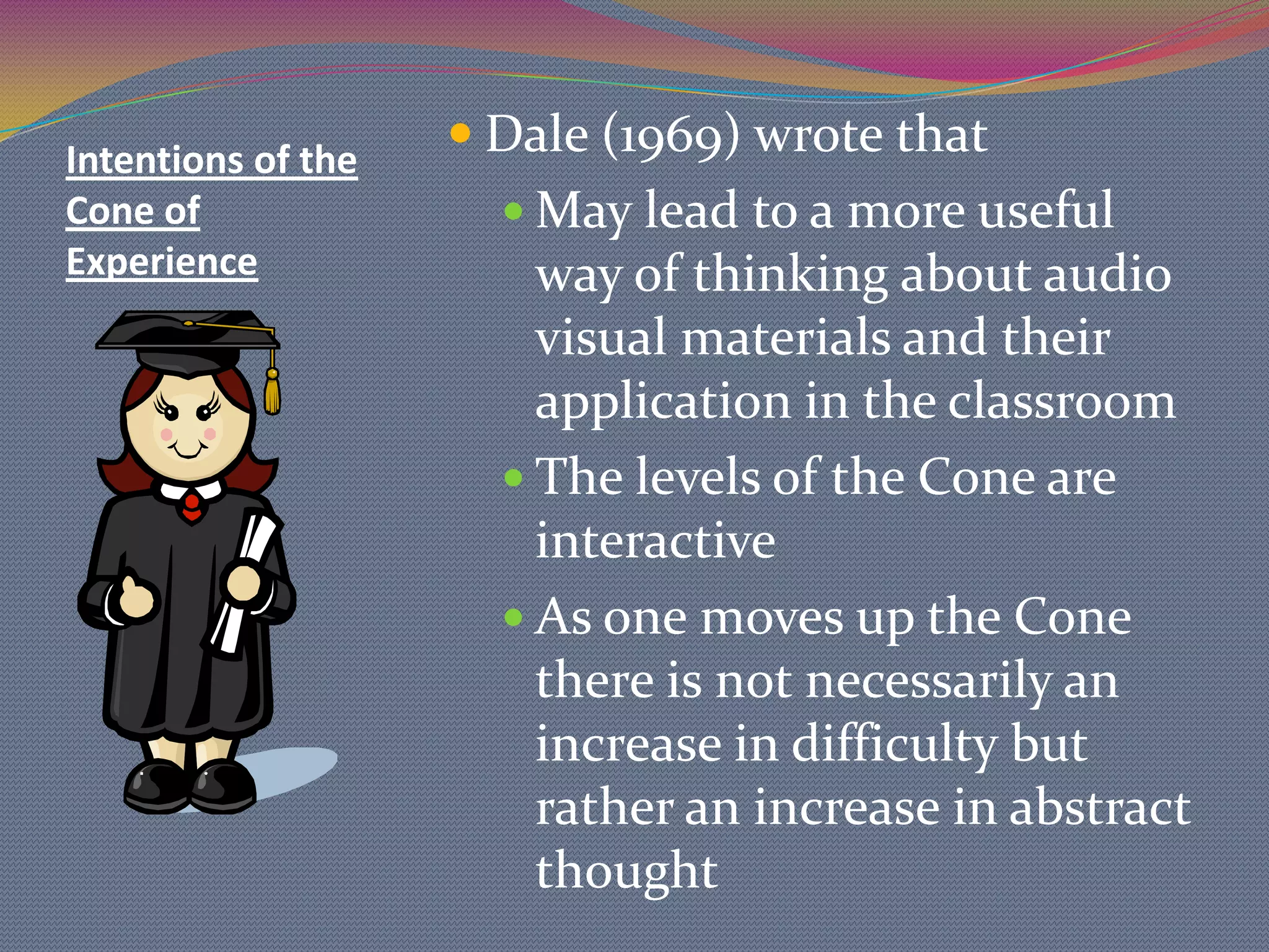 CONE OF EXPERIENCE Proponent of this is Edgar Dale  (1946) explained inter-relations of the several audio-visual materials and their positions in learning processesFirst introduced in Dale’s 1946 book, Audio-Visual Methods in Teaching