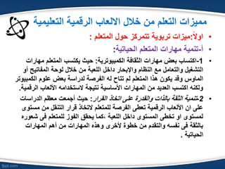 ‫ممٌزات‬‫خالل‬ ‫من‬ ‫التعلم‬‫التعلٌمٌة‬ ‫الرقمٌة‬ ‫االلعاب‬
•ً‫ال‬‫او‬:‫المتعلم‬ ‫حول‬ ‫تتمركز‬ ‫تربوٌة‬ ‫مٌزات‬:
•‫أ‬-‫الحٌاتٌة‬ ‫المتعلم‬ ‫مهارات‬ ‫تنمٌة‬:
•1-‫الكمبٌوترٌة‬ ‫الثقافة‬ ‫مهارات‬ ‫بعض‬ ‫اكتساب‬:‫مهارات‬ ‫المتعلم‬ ‫ٌكتسب‬ ‫حٌث‬
‫أو‬ ‫المفاتٌح‬ ‫لوحة‬ ‫خالل‬ ‫من‬ ‫اللعبة‬ ‫داخل‬ ‫واإلبحار‬ ‫النظام‬ ‫مع‬ ‫والتعامل‬ ‫التشغٌل‬
‫الكمبٌوتر‬ ‫علوم‬ ‫بعض‬ ‫لدراسة‬ ‫الفرصة‬ ‫له‬ ‫تتاح‬ ‫لم‬ ‫المتعلم‬ ‫هذا‬ ‫ٌكون‬ ‫وقد‬ ‫الماوس‬
‫الرقمٌة‬ ‫األلعاب‬ ‫الستخدامه‬ ‫نتٌجة‬ ‫األساسٌة‬ ‫المهارات‬ ‫من‬ ‫العدٌد‬ ‫اكتسب‬ ‫ولكنه‬.
•2-‫القرار‬ ‫اتخاذ‬ ‫على‬ ‫والقدرة‬ ‫بالذات‬ ‫الثقة‬ ‫تنمٌة‬:‫الدراسات‬ ‫معظم‬ ‫أجمعت‬ ‫حٌث‬
‫مستوى‬ ‫من‬ ‫التنقل‬ ‫قرار‬ ‫التخاذ‬ ‫للمتعلم‬ ‫الفرصة‬ ‫تعطى‬ ‫الرقمٌة‬ ‫األلعاب‬ ‫ان‬ ‫على‬
‫شعوره‬ ‫فى‬ ‫للمتعلم‬ ‫الفوز‬ ‫ٌحقق‬ ‫،كما‬ ‫اللعبة‬ ‫داخل‬ ‫المستوى‬ ‫تخطى‬ ‫او‬ ‫لمستوى‬
‫المهارات‬ ‫أهم‬ ‫من‬ ‫المهارات‬ ‫وهذه‬ ‫ألخرى‬ ‫خطوة‬ ‫من‬ ‫والتقدم‬ ‫نفسه‬ ‫فى‬ ‫بالثقة‬
‫الحٌاتٌة‬.
 