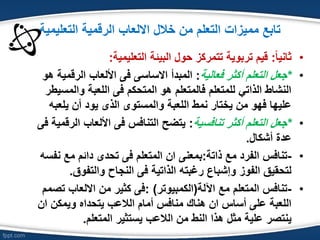 ‫ممٌزات‬ ‫تابع‬‫خالل‬ ‫من‬ ‫التعلم‬‫التعلٌمٌة‬ ‫الرقمٌة‬ ‫االلعاب‬
•ً‫ا‬ٌ‫ثان‬:‫التعلٌمٌة‬ ‫البٌبة‬ ‫حول‬ ‫تتمركز‬ ‫تربوٌة‬ ‫قٌم‬:
•*‫فعالٌة‬ ‫أكثر‬ ‫التعلم‬ ‫جعل‬:‫هو‬ ‫الرقمٌة‬ ‫األلعاب‬ ‫فى‬ ‫االساسى‬ ‫المبدأ‬
‫والمسٌطر‬ ‫اللعبة‬ ‫فى‬ ‫المتحكم‬ ‫هو‬ ‫فالمتعلم‬ ‫للمتعلم‬ ً‫الذات‬ ‫النشاط‬
‫ٌلعبه‬ ‫أن‬ ‫ٌود‬ ‫الذى‬ ‫والمستوى‬ ‫اللعبة‬ ‫نمط‬ ‫ٌختار‬ ‫من‬ ‫فهو‬ ‫علٌها‬
•*‫تنافسٌة‬ ‫أكثر‬ ‫التعلم‬ ‫جعل‬:‫فى‬ ‫الرقمٌة‬ ‫األلعاب‬ ‫فى‬ ‫التنافس‬ ‫ٌتضح‬
‫أشكال‬ ‫عدة‬.
•-‫ذاتة‬ ‫مع‬ ‫الفرد‬ ‫تنافس‬:‫نفسه‬ ‫مع‬ ‫دابم‬ ‫تحدى‬ ‫فى‬ ‫المتعلم‬ ‫ان‬ ‫بمعنى‬
‫والتفوق‬ ‫النجاح‬ ‫فى‬ ‫الذاتٌة‬ ‫رغبته‬ ‫وإشباع‬ ‫الفوز‬ ‫لتحقٌق‬.
•-‫اآللة‬ ‫مع‬ ‫المتعلم‬ ‫تنافس‬(‫الكمبٌوتر‬: )‫تصمم‬ ‫االلعاب‬ ‫من‬ ‫كثٌر‬ ‫فى‬
‫ان‬ ‫وٌمكن‬ ‫ٌتحداه‬ ‫الالعب‬ ‫أمام‬ ‫منافس‬ ‫هناك‬ ‫ان‬ ‫أساس‬ ‫على‬ ‫اللعبة‬
‫المتعلم‬ ‫ٌستثٌر‬ ‫الالعب‬ ‫من‬ ‫النط‬ ‫هذا‬ ‫مثل‬ ‫علٌة‬ ‫ٌنتصر‬.
 