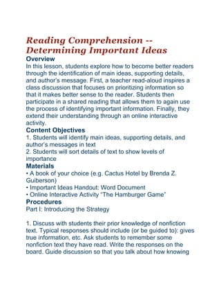 Reading Comprehension --
Determining Important Ideas
Overview
In this lesson, students explore how to become better readers
through the identification of main ideas, supporting details,
and author’s message. First, a teacher read-aloud inspires a
class discussion that focuses on prioritizing information so
that it makes better sense to the reader. Students then
participate in a shared reading that allows them to again use
the process of identifying important information. Finally, they
extend their understanding through an online interactive
activity.
Content Objectives
1. Students will identify main ideas, supporting details, and
author’s messages in text
2. Students will sort details of text to show levels of
importance
Materials
• A book of your choice (e.g. Cactus Hotel by Brenda Z.
Guiberson)
• Important Ideas Handout: Word Document
• Online Interactive Activity “The Hamburger Game”
Procedures
Part I: Introducing the Strategy
1. Discuss with students their prior knowledge of nonfiction
text. Typical responses should include (or be guided to): gives
true information, etc. Ask students to remember some
nonfiction text they have read. Write the responses on the
board. Guide discussion so that you talk about how knowing
 