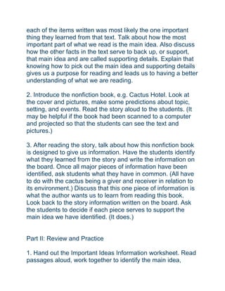 each of the items written was most likely the one important
thing they learned from that text. Talk about how the most
important part of what we read is the main idea. Also discuss
how the other facts in the text serve to back up, or support,
that main idea and are called supporting details. Explain that
knowing how to pick out the main idea and supporting details
gives us a purpose for reading and leads us to having a better
understanding of what we are reading.
2. Introduce the nonfiction book, e.g. Cactus Hotel. Look at
the cover and pictures, make some predictions about topic,
setting, and events. Read the story aloud to the students. (It
may be helpful if the book had been scanned to a computer
and projected so that the students can see the text and
pictures.)
3. After reading the story, talk about how this nonfiction book
is designed to give us information. Have the students identify
what they learned from the story and write the information on
the board. Once all major pieces of information have been
identified, ask students what they have in common. (All have
to do with the cactus being a giver and receiver in relation to
its environment.) Discuss that this one piece of information is
what the author wants us to learn from reading this book.
Look back to the story information written on the board. Ask
the students to decide if each piece serves to support the
main idea we have identified. (It does.)
Part II: Review and Practice
1. Hand out the Important Ideas Information worksheet. Read
passages aloud, work together to identify the main idea,
 