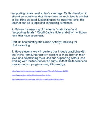supporting details, and author’s message. On this handout, it
should be mentioned that many times the main idea is the first
or last thing we read. Depending on the students’ level, the
teacher can tie in topic and concluding sentences.
2. Review the meaning of the terms “main ideas” and
“supporting details.” Recall Cactus Hotel and other nonfiction
texts that have been read.
Part III: Incorporating the Online Activity/Checking for
Understanding
1. Have students work in centers that include practicing with
the online Hamburger activity, reading a short story on their
level and determining main idea and supporting details, and
working with the teacher on the same so that the teacher can
assess student progress using this strategy.
http://www.cheltenham.org/webpages/mcooper/ifom.cfm?subpage=119438
http://www.pspb.org/blueribbon/lessonplan_all.php
http://www.jumpstart.com/teachers/lesson-plans/reading-lesson-plans
 