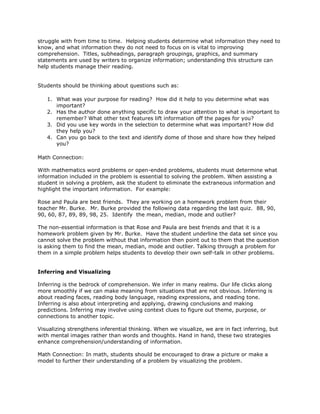 struggle with from time to time. Helping students determine what information they need to
know, and what information they do not need to focus on is vital to improving
comprehension. Titles, subheadings, paragraph groupings, graphics, and summary
statements are used by writers to organize information; understanding this structure can
help students manage their reading.
Students should be thinking about questions such as:
1. What was your purpose for reading? How did it help to you determine what was
important?
2. Has the author done anything specific to draw your attention to what is important to
remember? What other text features lift information off the pages for you?
3. Did you use key words in the selection to determine what was important? How did
they help you?
4. Can you go back to the text and identify dome of those and share how they helped
you?
Math Connection:
With mathematics word problems or open-ended problems, students must determine what
information included in the problem is essential to solving the problem. When assisting a
student in solving a problem, ask the student to eliminate the extraneous information and
highlight the important information. For example:
Rose and Paula are best friends. They are working on a homework problem from their
teacher Mr. Burke. Mr. Burke provided the following data regarding the last quiz. 88, 90,
90, 60, 87, 89, 89, 98, 25. Identify the mean, median, mode and outlier?
The non-essential information is that Rose and Paula are best friends and that it is a
homework problem given by Mr. Burke. Have the student underline the data set since you
cannot solve the problem without that information then point out to them that the question
is asking them to find the mean, median, mode and outlier. Talking through a problem for
them in a simple problem helps students to develop their own self-talk in other problems.
Inferring and Visualizing
Inferring is the bedrock of comprehension. We infer in many realms. Our life clicks along
more smoothly if we can make meaning from situations that are not obvious. Inferring is
about reading faces, reading body language, reading expressions, and reading tone.
Inferring is also about interpreting and applying, drawing conclusions and making
predictions. Inferring may involve using context clues to figure out theme, purpose, or
connections to another topic.
Visualizing strengthens inferential thinking. When we visualize, we are in fact inferring, but
with mental images rather than words and thoughts. Hand in hand, these two strategies
enhance comprehension/understanding of information.
Math Connection: In math, students should be encouraged to draw a picture or make a
model to further their understanding of a problem by visualizing the problem.
 