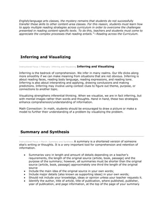 English/language arts classes, the mystery remains that students do not successfully
transfer these skills to other content-area classes. For this reason, students must learn how
to apply multiple reading strategies across curriculum in order to overcome the challenges
presented in reading content-specific texts. To do this, teachers and students must come to
appreciate the complex processes that reading entails.”—Reading across the Curriculum.
Inferring and Visualizing
Instructional Focus » February: Inferring and Visualizing Inferring and Visualizing
Inferring is the bedrock of comprehension. We infer in many realms. Our life clicks along
more smoothly if we can make meaning from situations that are not obvious. Inferring is
about reading faces, reading body language, reading expressions, and reading tone.
Inferring is also about interpreting and applying, drawing conclusions and making
predictions. Inferring may involve using context clues to figure out theme, purpose, or
connections to another topic.
Visualizing strengthens inferential thinking. When we visualize, we are in fact inferring, but
with mental images rather than words and thoughts. Hand in hand, these two strategies
enhance comprehension/understanding of information.
Math Connection: In math, students should be encouraged to draw a picture or make a
model to further their understanding of a problem by visualizing the problem.
Summary and Synthesis
Instructional Focus » March: Summary and Synthesis A summary is a shortened version of someone
else's writing or thoughts. It is a very important tool for comprehension and retention of
information.
Summaries vary in length and amount of details depending on a teacher's
requirements, the length of the original source (article, book, passage) and the
purpose of the summary; however, all summaries must:be shorter than the original
source (article, book, passage) approximately one third the length of the original
source
Include the main idea of the original source in your own words;
Include major details (also known as supporting ideas) in your own words;
Should not include your knowledge, ideas or opinion unless your teacher requests it.
Identify the author, title of article, title of publication, where published, publisher,
year of publication, and page information, at the top of the page of your summary
 