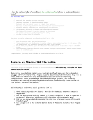 ~How did my knowledge of something in the world around me help me to understand this text
better?
Test Preparation Skills
Be sure to read the titles on Graphs and charts.
Be sure to understand the question before you answer.
Be sure to look at all possible answers on multiple choice questions.
Beware of any distracting information while responding to an open ended question
Follow the directions and bullets given when answering essay questions.
Use vocabulary pertinent to the subject when creating written responses.
Use the scientific process in the written responses for science tests.
Use specific evidence to support your points when writing.
Use data to explain trends or correlations.
Also, some general tips and points to remind students about for the PSSA:
1. Read the questions FIRST, then read the selections
2. This is an open book test! Go back into the reading and prove to yourself that you have the right answer. All of
the answer choices they provide are plausible-- only one is the BEST answer.
3. Double check your problems! Again, all of the answer choices they provide are plausible-- only one is the BEST
answer.
4. Use a highlighter to note any important details in reading passages or word problems. Use the margins to make
notes. Be an ACTIVE reader!
Try your hardest! It is always better to try and get something wrong than to not try at all!
Essential vs. Nonessential Information
Instructional Focus » January's IFOM: Essential vs. Nonessential Information Determining Essential vs. Non-
Essential Information
Determining essential information when reading is a difficult task even the best readers
struggle with from time to time. Helping students determine what information they need to
know, and what information they do not need to focus on is vital to improving
comprehension. Titles, subheadings, paragraph groupings, graphics, and summary
statements are used by writers to organize information; understanding this structure can
help students manage their reading.
Students should be thinking about questions such as:
1. What was your purpose for reading? How did it help to you determine what was
important?
2. Has the author done anything specific to draw your attention to what is important to
remember? What other text features lift information off the pages for you?
3. Did you use key words in the selection to determine what was important? How did
they help you?
4. Can you go back to the text and identify dome of those and share how they helped
you?
 