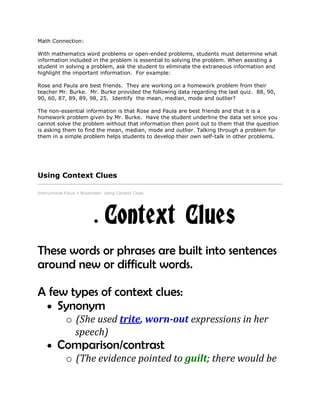 Math Connection:
With mathematics word problems or open-ended problems, students must determine what
information included in the problem is essential to solving the problem. When assisting a
student in solving a problem, ask the student to eliminate the extraneous information and
highlight the important information. For example:
Rose and Paula are best friends. They are working on a homework problem from their
teacher Mr. Burke. Mr. Burke provided the following data regarding the last quiz. 88, 90,
90, 60, 87, 89, 89, 98, 25. Identify the mean, median, mode and outlier?
The non-essential information is that Rose and Paula are best friends and that it is a
homework problem given by Mr. Burke. Have the student underline the data set since you
cannot solve the problem without that information then point out to them that the question
is asking them to find the mean, median, mode and outlier. Talking through a problem for
them in a simple problem helps students to develop their own self-talk in other problems.
Using Context Clues
Instructional Focus » November: Using Context Clues
Context Clues
These words or phrases are built into sentences
around new or difficult words.
A few types of context clues:
Synonym
o (She used trite, worn-out expressions in her
speech)
Comparison/contrast
o (The evidence pointed to guilt; there would be
 