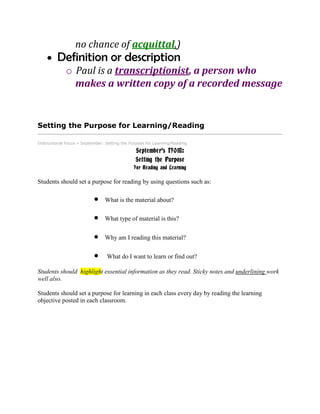 no chance of acquittal.)
Definition or description
o Paul is a transcriptionist, a person who
makes a written copy of a recorded message
Setting the Purpose for Learning/Reading
Instructional Focus » September: Setting the Purpose for Learning/Reading
September's IFOM:
Setting the Purpose
For Reading and Learning
Students should set a purpose for reading by using questions such as:
What is the material about?
What type of material is this?
Why am I reading this material?
What do I want to learn or find out?
Students should highlight essential information as they read. Sticky notes and underlining work
well also.
Students should set a purpose for learning in each class every day by reading the learning
objective posted in each classroom.
 