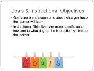 Goals & Instructional Objectives
Goals are broad statements about what you hope
the learner will learn
Instructional Objectives are more specific about
how and to what degree the instruction will impact
the learner
