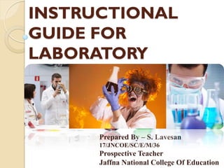 INSTRUCTIONAL
GUIDE FOR
LABORATORY
Prepared By – S. Lavesan
17/JNCOE/SC/E/M/36
Prospective Teacher
Jaffna National College Of Education
 