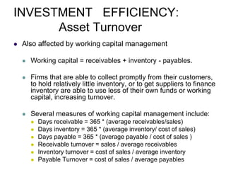 INVESTMENT EFFICIENCY:
Asset Turnover
 Also affected by working capital management
 Working capital = receivables + inventory - payables.
 Firms that are able to collect promptly from their customers,
to hold relatively little inventory, or to get suppliers to finance
inventory are able to use less of their own funds or working
capital, increasing turnover.
 Several measures of working capital management include:
 Days receivable = 365 * (average receivables/sales)
 Days inventory = 365 * (average inventory/ cost of sales)
 Days payable = 365 * (average payable / cost of sales )
 Receivable turnover = sales / average receivables
 Inventory turnover = cost of sales / average inventory
 Payable Turnover = cost of sales / average payables
 