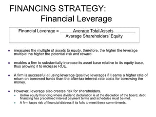 FINANCING STRATEGY:
Financial Leverage
 measures the multiple of assets to equity, therefore, the higher the leverage
multiple the higher the potential risk and reward.
 enables a firm to substantially increase its asset base relative to its equity base,
thus allowing it to increase ROE.
 A firm is successful at using leverage (positive leverage) if it earns a higher rate of
return on borrowed funds than the after-tax interest rate costs for borrowing the
money.
 However, leverage also creates risk for shareholders.
 Unlike equity financing where dividend declaration is at the discretion of the board, debt
financing has predefined interest payment terms and schedules must be met.
 A firm faces risk of financial distress if its fails to meet these commitments.
Financial Leverage = Average Total Assets
Average Shareholders’ Equity
 