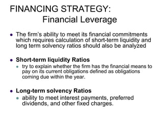 FINANCING STRATEGY:
Financial Leverage
 The firm’s ability to meet its financial commitments
which requires calculation of short-term liquidity and
long term solvency ratios should also be analyzed
 Short-term liquidity Ratios
 try to explain whether the firm has the financial means to
pay on its current obligations defined as obligations
coming due within the year.
 Long-term solvency Ratios
 ability to meet interest payments, preferred
dividends, and other fixed charges.
 