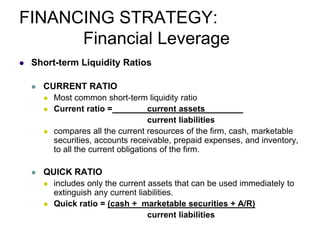 FINANCING STRATEGY:
Financial Leverage
 Short-term Liquidity Ratios
 CURRENT RATIO
 Most common short-term liquidity ratio
 Current ratio = current assets
current liabilities
 compares all the current resources of the firm, cash, marketable
securities, accounts receivable, prepaid expenses, and inventory,
to all the current obligations of the firm.
 QUICK RATIO
 includes only the current assets that can be used immediately to
extinguish any current liabilities.
 Quick ratio = (cash + marketable securities + A/R)
current liabilities
 