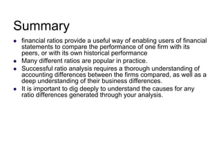 Summary
 financial ratios provide a useful way of enabling users of financial
statements to compare the performance of one firm with its
peers, or with its own historical performance
 Many different ratios are popular in practice.
 Successful ratio analysis requires a thorough understanding of
accounting differences between the firms compared, as well as a
deep understanding of their business differences.
 It is important to dig deeply to understand the causes for any
ratio differences generated through your analysis.
 