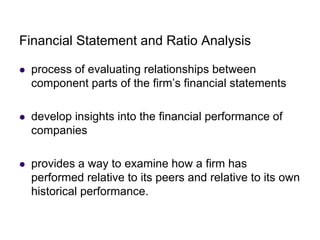 Financial Statement and Ratio Analysis
 process of evaluating relationships between
component parts of the firm’s financial statements
 develop insights into the financial performance of
companies
 provides a way to examine how a firm has
performed relative to its peers and relative to its own
historical performance.
 