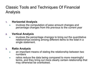 Classic Tools and Techniques Of Financial
Analysis
1. Horizontal Analysis
 involves the computation of peso amount changes and
percentage changes from the previous to the current year
2. Vertical Analysis
 involves the percentage changes to bring out the quantitative
relationships existing among different items to the total in a
single statement.
3. Ratio Analysis
 an important means of stating the relationship between two
numbers
 ratios reduce the data being compared to more meaningful
terms, and they bring out more clearly certain relationship that
may otherwise be overlooked.
 