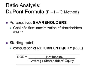 Ratio Analysis:
DuPont Formula (F – I – O Method)
 Perspective: SHAREHOLDERS
 Goal of a firm: maximization of shareholders’
wealth
 Starting point:
 computation of RETURN ON EQUITY (ROE)
ROE = Net Income
Average Shareholders’ Equity
 