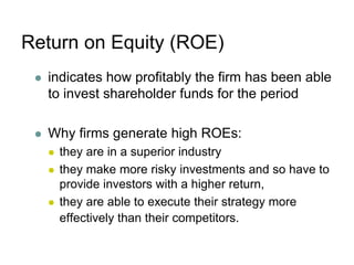 Return on Equity (ROE)
 indicates how profitably the firm has been able
to invest shareholder funds for the period
 Why firms generate high ROEs:
 they are in a superior industry
 they make more risky investments and so have to
provide investors with a higher return,
 they are able to execute their strategy more
effectively than their competitors.
 
