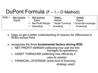 DuPont Formula (F – I – O Method)
 helps us get a better understanding of reasons for differences in
ROEs across firms
 recognizes the three fundamental factors driving ROE:
 NET PROFIT MARGIN (reflecting how well the firm
manages its operations),
 ASSET TURNOVER (reflecting how efficiently it
uses its assets)
 FINANCIAL LEVERAGE (what kind of financing
strategy used)
ROE = Net Income = Net Income * Sales * Assets
Equity Sales Assets Equity
= Net Profit Margin * Asset Turnover * Financial Leverage
= Operating * Investing * Financing
 