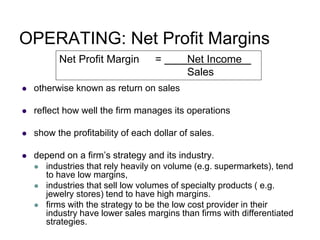 OPERATING: Net Profit Margins
 otherwise known as return on sales
 reflect how well the firm manages its operations
 show the profitability of each dollar of sales.
 depend on a firm’s strategy and its industry.
 industries that rely heavily on volume (e.g. supermarkets), tend
to have low margins,
 industries that sell low volumes of specialty products ( e.g.
jewelry stores) tend to have high margins.
 firms with the strategy to be the low cost provider in their
industry have lower sales margins than firms with differentiated
strategies.
Net Profit Margin = Net Income
Sales
 