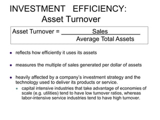 INVESTMENT EFFICIENCY:
Asset Turnover
 reflects how efficiently it uses its assets
 measures the multiple of sales generated per dollar of assets
 heavily affected by a company’s investment strategy and the
technology used to deliver its products or service.
 capital intensive industries that take advantage of economies of
scale (e.g. utilities) tend to have low turnover ratios, whereas
labor-intensive service industries tend to have high turnover.
Asset Turnover = Sales
Average Total Assets
 