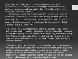 Instructional leadership among principal is critical in the realization of
effective schools, it is seldom practiced. For example, among the many tasks
performed by principals, only one-tenth of time is devoted towards providing
instructional leadership (stronger,1988)
Interestingly, among the reasons cited for less emphasis given to
instructional leadership is the lack of in depth training for their role as an
instructional leader, lack of time to execute instructional activities, increased
paper work and the community’s expectation that the principal’s role is that of
a manager (flath, 1989; fullan, 1991).
In the united kingdom, most principals spend an average of 20 percent of
their time in a week on teaching (Weindling 1990). Instructional leaders need
to know what is going on in the classroom; an opportunity ‘to walk the factory
floor’. Many a time , principals are not in touch with what is going on at the
classroom level and unable to appreciate some of the problems teachers and
students encounter.
The tendency is to address instructional issues from the perspective when
they were teachers. Principals need to work closely with students, developing
teaching techniques and methods as a means for understanding teacher
perspectives and for establishing a base on which to make curricular
decisions. Also, a teaching principal strength the belief that ‘’the sole purpose
of the school is to serve the educational needs of students”

 