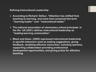 Defining Instructional Leadership
 According to Richard Defour ,“Attention has shifted from
teaching to learning, and some have proposed the term
‘’learning leader’’ over ‘’instructional leader’’
 The national association of elementary school principals in
the the US (2001) defines instructional leadership as
‘’leading learning communities’’
 Blasé and blasé, (2000) expressed instructional leadership
in specific behaviors such as making suggestions, giving
feedback, modeling effective instruction, soliciting opinions,
supporting collaboration providing professional
development opportunities, and giving praise for effective
teaching

 
