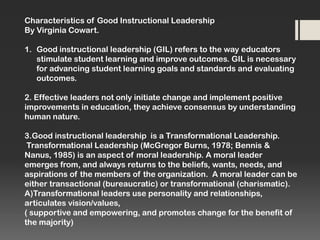 Characteristics of Good Instructional Leadership
By Virginia Cowart.
1. Good instructional leadership (GIL) refers to the way educators
stimulate student learning and improve outcomes. GIL is necessary
for advancing student learning goals and standards and evaluating
outcomes.
2. Effective leaders not only initiate change and implement positive
improvements in education, they achieve consensus by understanding
human nature.
3.Good instructional leadership is a Transformational Leadership.
Transformational Leadership (McGregor Burns, 1978; Bennis &
Nanus, 1985) is an aspect of moral leadership. A moral leader
emerges from, and always returns to the beliefs, wants, needs, and
aspirations of the members of the organization. A moral leader can be
either transactional (bureaucratic) or transformational (charismatic).
A)Transformational leaders use personality and relationships,
articulates vision/values,
( supportive and empowering, and promotes change for the benefit of
the majority)

 