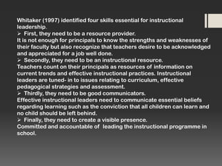 Whitaker (1997) identified four skills essential for instructional
leadership.
 First, they need to be a resource provider.
It is not enough for principals to know the strengths and weaknesses of
their faculty but also recognize that teachers desire to be acknowledged
and appreciated for a job well done.
 Secondly, they need to be an instructional resource.
Teachers count on their principals as resources of information on
current trends and effective instructional practices. Instructional
leaders are tuned- in to issues relating to curriculum, effective
pedagogical strategies and assessment.
 Thirdly, they need to be good communicators.
Effective instructional leaders need to communicate essential beliefs
regarding learning such as the conviction that all children can learn and
no child should be left behind.
 Finally, they need to create a visible presence.
Committed and accountable of leading the instructional programme in
school.

 