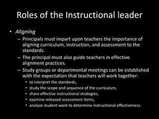 Roles of the Instructional leader
• Aligning
– Principals must impart upon teachers the importance of
aligning curriculum, instruction, and assessment to the
standards.
– The principal must also guide teachers in effective
alignment practices.
– Study groups or departmental meetings can be established
with the expectation that teachers will work together:
• to interpret the standards,
• study the scope and sequence of the curriculum,
• share effective instructional strategies,
• examine released assessment items,
• analyze student work to determine instructional effectiveness.
 