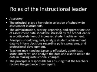 Roles of the Instructional leader
• Assessing
• The principal plays a key role in selection of schoolwide
assessment instruments.
• The administration, scoring, reporting, and appropriate use
of assessment data should be stressed by the school leader
as a critical element of increased student achievement.
• Principals should regularly analyze student achievement
data to inform decisions regarding policy, programs, and
professional development.
• Teachers may need guidance to effectively administer,
score, interpret, and analyze the data and also to utilize the
data in making instructional changes.
• The principal is responsible for ensuring that the teachers
receive the guidance they require.
 