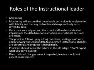 Roles of the Instructional leader
• Monitoring
• Monitoring will ensure that the school’s curriculum is implemented
with fidelity and that any instructional changes actually occur
driven by data.
• Once data are analyzed and the school staff understands what
implications the data have for instruction, instructional decisions
are made.
• The principal follows up by asking questions, visiting classrooms,
and reviewing subsequent data to guarantee instructional changes
are occurring and progress is being made.
• Principals should follow the advice of the old adage, “Don’t expect
what you don’t inspect.”
• If instructional changes are not inspected, leaders should not
expect improvements.
 