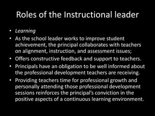 Roles of the Instructional leader
• Learning
• As the school leader works to improve student
achievement, the principal collaborates with teachers
on alignment, instruction, and assessment issues;
• Offers constructive feedback and support to teachers.
• Principals have an obligation to be well informed about
the professional development teachers are receiving.
• Providing teachers time for professional growth and
personally attending those professional development
sessions reinforces the principal’s conviction in the
positive aspects of a continuous learning environment.
 