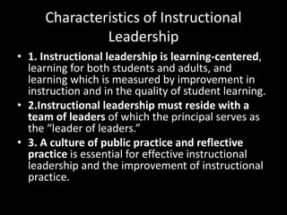 Characteristics of Instructional
Leadership
• 1. Instructional leadership is learning-centered,
learning for both students and adults, and
learning which is measured by improvement in
instruction and in the quality of student learning.
• 2.Instructional leadership must reside with a
team of leaders of which the principal serves as
the “leader of leaders.”
• 3. A culture of public practice and reflective
practice is essential for effective instructional
leadership and the improvement of instructional
practice.
 