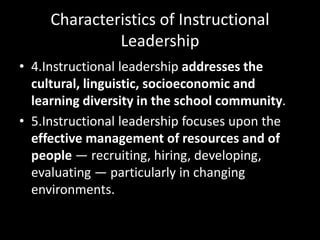 Characteristics of Instructional
Leadership
• 4.Instructional leadership addresses the
cultural, linguistic, socioeconomic and
learning diversity in the school community.
• 5.Instructional leadership focuses upon the
effective management of resources and of
people — recruiting, hiring, developing,
evaluating — particularly in changing
environments.
 