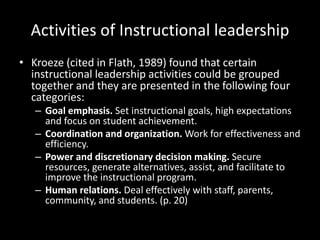 Activities of Instructional leadership
• Kroeze (cited in Flath, 1989) found that certain
instructional leadership activities could be grouped
together and they are presented in the following four
categories:
– Goal emphasis. Set instructional goals, high expectations
and focus on student achievement.
– Coordination and organization. Work for effectiveness and
efficiency.
– Power and discretionary decision making. Secure
resources, generate alternatives, assist, and facilitate to
improve the instructional program.
– Human relations. Deal effectively with staff, parents,
community, and students. (p. 20)
 