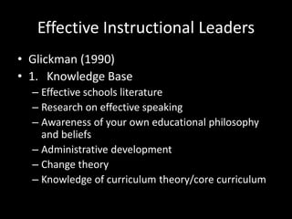 Effective Instructional Leaders
• Glickman (1990)
• 1. Knowledge Base
– Effective schools literature
– Research on effective speaking
– Awareness of your own educational philosophy
and beliefs
– Administrative development
– Change theory
– Knowledge of curriculum theory/core curriculum
 