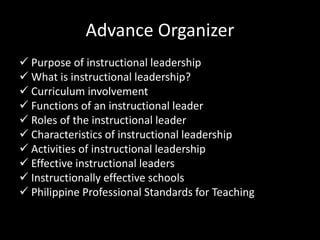 Advance Organizer
 Purpose of instructional leadership
 What is instructional leadership?
 Curriculum involvement
 Functions of an instructional leader
 Roles of the instructional leader
 Characteristics of instructional leadership
 Activities of instructional leadership
 Effective instructional leaders
 Instructionally effective schools
 Philippine Professional Standards for Teaching
 