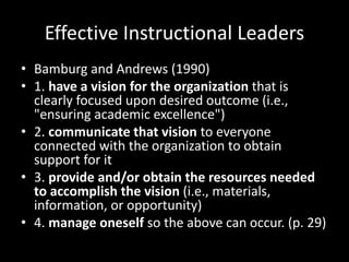 Effective Instructional Leaders
• Bamburg and Andrews (1990)
• 1. have a vision for the organization that is
clearly focused upon desired outcome (i.e.,
"ensuring academic excellence")
• 2. communicate that vision to everyone
connected with the organization to obtain
support for it
• 3. provide and/or obtain the resources needed
to accomplish the vision (i.e., materials,
information, or opportunity)
• 4. manage oneself so the above can occur. (p. 29)
 