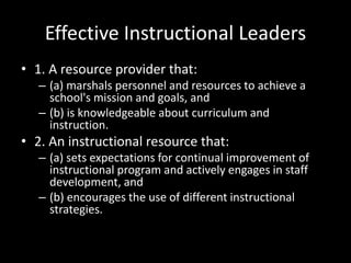 Effective Instructional Leaders
• 1. A resource provider that:
– (a) marshals personnel and resources to achieve a
school's mission and goals, and
– (b) is knowledgeable about curriculum and
instruction.
• 2. An instructional resource that:
– (a) sets expectations for continual improvement of
instructional program and actively engages in staff
development, and
– (b) encourages the use of different instructional
strategies.
 