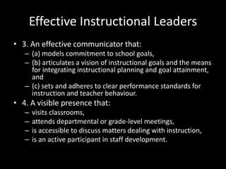 Effective Instructional Leaders
• 3. An effective communicator that:
– (a) models commitment to school goals,
– (b) articulates a vision of instructional goals and the means
for integrating instructional planning and goal attainment,
and
– (c) sets and adheres to clear performance standards for
instruction and teacher behaviour.
• 4. A visible presence that:
– visits classrooms,
– attends departmental or grade-level meetings,
– is accessible to discuss matters dealing with instruction,
– is an active participant in staff development.
 
