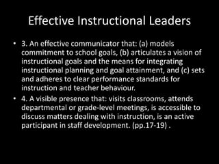 Effective Instructional Leaders
• 3. An effective communicator that: (a) models
commitment to school goals, (b) articulates a vision of
instructional goals and the means for integrating
instructional planning and goal attainment, and (c) sets
and adheres to clear performance standards for
instruction and teacher behaviour.
• 4. A visible presence that: visits classrooms, attends
departmental or grade-level meetings, is accessible to
discuss matters dealing with instruction, is an active
participant in staff development. (pp.17-19) .
 