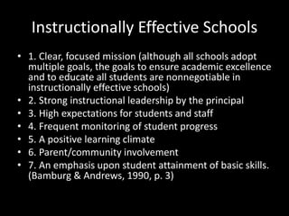 Instructionally Effective Schools
• 1. Clear, focused mission (although all schools adopt
multiple goals, the goals to ensure academic excellence
and to educate all students are nonnegotiable in
instructionally effective schools)
• 2. Strong instructional leadership by the principal
• 3. High expectations for students and staff
• 4. Frequent monitoring of student progress
• 5. A positive learning climate
• 6. Parent/community involvement
• 7. An emphasis upon student attainment of basic skills.
(Bamburg & Andrews, 1990, p. 3)
 