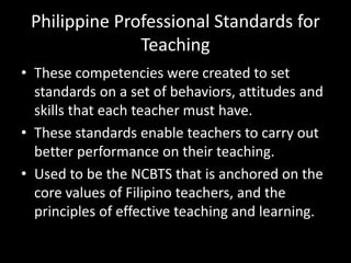 Philippine Professional Standards for
Teaching
• These competencies were created to set
standards on a set of behaviors, attitudes and
skills that each teacher must have.
• These standards enable teachers to carry out
better performance on their teaching.
• Used to be the NCBTS that is anchored on the
core values of Filipino teachers, and the
principles of effective teaching and learning.
 
