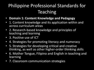 Philippine Professional Standards for
Teaching
• Domain 1: Content Knowledge and Pedagogy
• 1. Content knowledge and its application within and
across curriculum areas
• 2. Research-based knowledge and principles of
teaching and learning
• 3. Positive use of ICT
• 4. Strategies for promoting literacy and numeracy
• 5. Strategies for developing critical and creative
thinking, as well as other higher-order thinking skills
• 6. Mother Tongue, Filipino and English in teaching and
learning
• 7. Classroom communication strategies
 