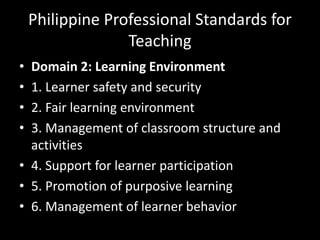 Philippine Professional Standards for
Teaching
• Domain 2: Learning Environment
• 1. Learner safety and security
• 2. Fair learning environment
• 3. Management of classroom structure and
activities
• 4. Support for learner participation
• 5. Promotion of purposive learning
• 6. Management of learner behavior
 