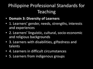 Philippine Professional Standards for
Teaching
• Domain 3: Diversity of Learners
• 1. Learners’ gender, needs, strengths, interests
and experiences
• 2. Learners’ linguistic, cultural, socio-economic
and religious backgrounds
• 3. Learners with disabilities, giftedness and
talents
• 4. Learners in difficult circumstances
• 5. Learners from indigenous groups
 