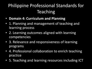 Philippine Professional Standards for
Teaching
• Domain 4: Curriculum and Planning
• 1. Planning and management of teaching and
learning process
• 2. Learning outcomes aligned with learning
competencies
• 3. Relevance and responsiveness of learning
programs
• 4. Professional collaboration to enrich teaching
practice
• 5. Teaching and learning resources including ICT
 
