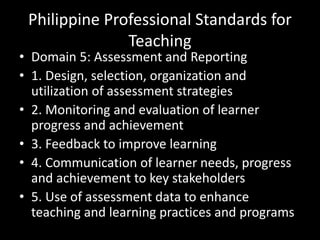 Philippine Professional Standards for
Teaching
• Domain 5: Assessment and Reporting
• 1. Design, selection, organization and
utilization of assessment strategies
• 2. Monitoring and evaluation of learner
progress and achievement
• 3. Feedback to improve learning
• 4. Communication of learner needs, progress
and achievement to key stakeholders
• 5. Use of assessment data to enhance
teaching and learning practices and programs
 