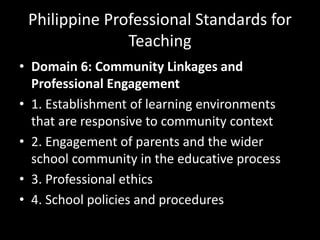 Philippine Professional Standards for
Teaching
• Domain 6: Community Linkages and
Professional Engagement
• 1. Establishment of learning environments
that are responsive to community context
• 2. Engagement of parents and the wider
school community in the educative process
• 3. Professional ethics
• 4. School policies and procedures
 